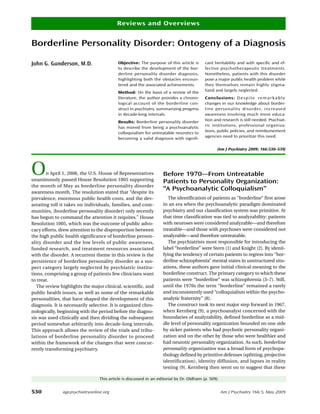 Reviews and Overviews


Borderline Personality Disorder: Ontogeny of a Diagnosis

John G. Gunderson, M.D.                    Objective: The purpose of this article is      cant heritability and with specific and ef-
                                           to describe the development of the bor-        fective psychotherapeutic treatments.
                                           derline personality disorder diagnosis,        Nonetheless, patients with this disorder
                                           highlighting both the obstacles encoun-        pose a major public health problem while
                                           tered and the associated achievements.         they themselves remain highly stigma-
                                                                                          tized and largely neglected.
                                           Method: On the basis of a review of the
                                           literature, the author provides a chrono-      Conclusions: D e s p i t e r e m a r k a b l e
                                           logical account of the borderline con-         changes in our knowledge about border-
                                           struct in psychiatry, summarizing progress     line pers onality disorder, incre ase d
                                           in decade-long intervals.                      awareness involving much more educa-
                                                                                          tion and research is still needed. Psychiat-
                                           Results: Borderline personality disorder
                                                                                          ric institutions, professional organiza-
                                           has moved from being a psychoanalytic
                                                                                          tions, public policies, and reimbursement
                                           colloquialism for untreatable neurotics to
                                                                                          agencies need to prioritize this need.
                                           becoming a valid diagnosis with signifi-

                                                                                                 (Am J Psychiatry 2009; 166:530–539)




O      n April 1, 2008, the U.S. House of Representatives
unanimously passed House Resolution 1005 supporting
                                                                   Before 1970—From Untreatable
                                                                   Patients to Personality Organization:
the month of May as borderline personality disorder
awareness month. The resolution stated that “despite its
                                                                   “A Psychoanalytic Colloquialism”
prevalence, enormous public health costs, and the dev-                The identification of patients as “borderline” first arose
astating toll it takes on individuals, families, and com-          in an era when the psychoanalytic paradigm dominated
munities, [borderline personality disorder] only recently          psychiatry and our classification system was primitive. At
has begun to command the attention it requires.” House             that time classification was tied to analyzability: patients
Resolution 1005, which was the outcome of public advo-             with neuroses were considered analyzable—and therefore
cacy efforts, drew attention to the disproportion between          treatable—and those with psychoses were considered not
the high public health significance of borderline person-          analyzable—and therefore untreatable.
ality disorder and the low levels of public awareness,                The psychiatrists most responsible for introducing the
funded research, and treatment resources associated                label “borderline” were Stern (1) and Knight (2). By identi-
with the disorder. A recurrent theme in this review is the         fying the tendency of certain patients to regress into “bor-
persistence of borderline personality disorder as a sus-           derline schizophrenia” mental states in unstructured situ-
pect category largely neglected by psychiatric institu-            ations, these authors gave initial clinical meaning to the
tions, comprising a group of patients few clinicians want          borderline construct. The primary category to which these
to treat.                                                          patients were “borderline” was schizophrenia (3–7). Still,
   The review highlights the major clinical, scientific, and       until the 1970s the term “borderline” remained a rarely
public health issues, as well as some of the remarkable            and inconsistently used “colloquialism within the psycho-
personalities, that have shaped the development of this            analytic fraternity” (8).
diagnosis. It is necessarily selective. It is organized chro-         The construct took its next major step forward in 1967,
nologically, beginning with the period before the diagno-          when Kernberg (9), a psychoanalyst concerned with the
sis was used clinically and then dividing the subsequent           boundaries of analyzability, defined borderline as a mid-
period somewhat arbitrarily into decade-long intervals.            dle level of personality organization bounded on one side
This approach allows the review of the trials and tribu-           by sicker patients who had psychotic personality organi-
lations of borderline personality disorder to proceed              zation and on the other by those who were healthier and
within the framework of the changes that were concur-              had neurotic personality organization. As such, borderline
rently transforming psychiatry.                                    personality organization was a broad form of psychopa-
                                                                   thology defined by primitive defenses (splitting, projective
                                                                   identification), identity diffusion, and lapses in reality
                                                                   testing (9). Kernberg then went on to suggest that these

                                 This article is discussed in an editorial by Dr. Oldham (p. 509).


530            ajp.psychiatryonline.org                                                              Am J Psychiatry 166:5, May 2009
 