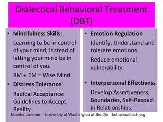 Dialectical Behavioral Treatment (DBT) Mindfulness Skills : Learning to be in control of your mind, instead of letting your mind be in control of you. RM + EM = Wise Mind  Distress Tolerance : Radical Acceptance: Guidelines to Accept Reality Emotion Regulation Identify, Understand and tolerate emotions. Reduce emotional vulnerability. Interpersonal Effectivnss Develop Assertiveness, Boundaries, Self-Respect in Relationships. Marsha Lineham –University of Washington at Seattle  -behavioraltech.org 