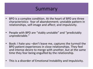 Summary BPD is a complex condition. At the heart of BPD are three characteristics:  fear of abandonment; unstable pattern in relationships, self-image and affect; and impulsivity. People with BPD are “stably unstable” and “predictably unpredictable.” Book: I hate you –don’t leave me, captures the turmoil the BPD patient experiences in close relationships. They feel and intense desire to merge with another, but at the same time they fear being engulfed by the relationship. This is a disorder of Emotional Instability and Impulsivity. 