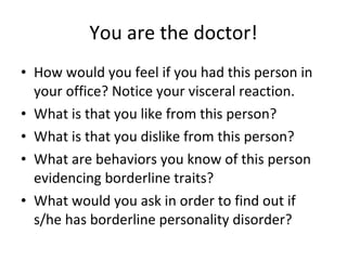 You are the doctor! How would you feel if you had this person in your office? Notice your visceral reaction. What is that you like from this person? What is that you dislike from this person? What are behaviors you know of this person evidencing borderline traits? What would you ask in order to find out if s/he has borderline personality disorder? 