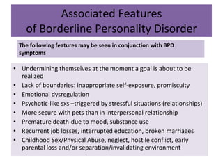 Associated Features of Borderline Personality Disorder The following features may be seen in conjunction with BPD symptoms Undermining themselves at the moment a goal is about to be realized Lack of boundaries: inappropriate self-exposure, promiscuity Emotional dysregulation Psychotic-like sxs –triggered by stressful situations (relationships) More secure with pets than in interpersonal relationship Premature death-due to mood, substance use Recurrent job losses, interrupted education, broken marriages Childhood Sex/Physical Abuse, neglect, hostile conflict, early parental loss and/or separation/invalidating environment 