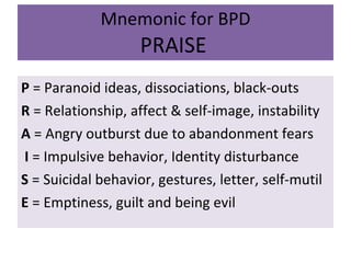 Mnemonic for BPD PRAISE   P  = Paranoid ideas, dissociations, black-outs R  = Relationship, affect & self-image, instability A  = Angry outburst due to abandonment fears I  = Impulsive behavior, Identity disturbance S  = Suicidal behavior, gestures, letter, self-mutil E  = Emptiness, guilt and being evil 
