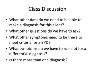 Class Discussion What other data do we need to be able to make a diagnosis for this client? What other questions do we have to ask? What other symptoms need to be there to meet criteria for a BPD? What symptoms do we have to rule out for a differential diagnosis? Is there more than one diagnosis? 
