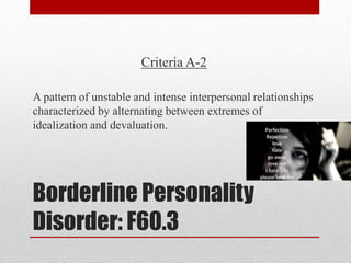 Borderline Personality
Disorder: F60.3
Criteria A-2
A pattern of unstable and intense interpersonal relationships
characterized by alternating between extremes of
idealization and devaluation.
 