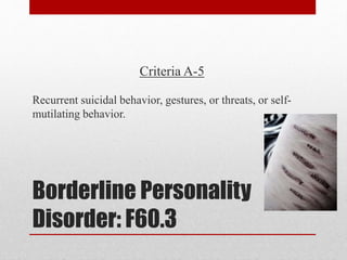 Borderline Personality
Disorder: F60.3
Criteria A-5
Recurrent suicidal behavior, gestures, or threats, or self-
mutilating behavior.
 