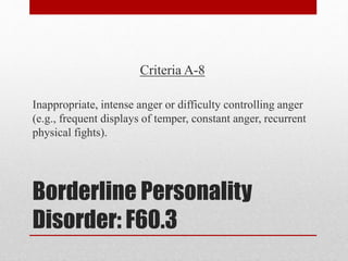 Borderline Personality
Disorder: F60.3
Criteria A-8
Inappropriate, intense anger or difficulty controlling anger
(e.g., frequent displays of temper, constant anger, recurrent
physical fights).
 