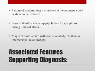Associated Features
Supporting Diagnosis:
• Pattern of undermining themselves at the moment a goal
is about to be realized.
• Some individuals develop psychotic-like symptoms
during times of stress.
• May feel more secure with transitional objects than in
interpersonal relationships.
 