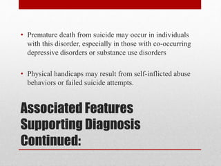 Associated Features
Supporting Diagnosis
Continued:
• Premature death from suicide may occur in individuals
with this disorder, especially in those with co-occurring
depressive disorders or substance use disorders
• Physical handicaps may result from self-inflicted abuse
behaviors or failed suicide attempts.
 