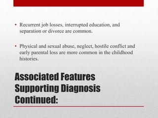 Associated Features
Supporting Diagnosis
Continued:
• Recurrent job losses, interrupted education, and
separation or divorce are common.
• Physical and sexual abuse, neglect, hostile conflict and
early parental loss are more common in the childhood
histories.
 