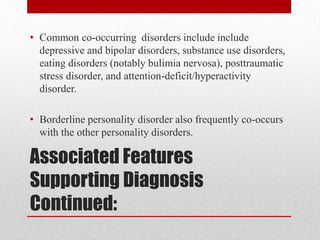 Associated Features
Supporting Diagnosis
Continued:
• Common co-occurring disorders include include
depressive and bipolar disorders, substance use disorders,
eating disorders (notably bulimia nervosa), posttraumatic
stress disorder, and attention-deficit/hyperactivity
disorder.
• Borderline personality disorder also frequently co-occurs
with the other personality disorders.
 