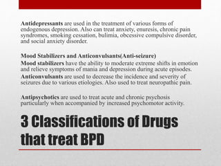 3 Classifications of Drugs
that treat BPD
Antidepressants are used in the treatment of various forms of
endogenous depression. Also can treat anxiety, enuresis, chronic pain
syndromes, smoking cessation, bulimia, obcessive compulsive disorder,
and social anxiety disorder.
Mood Stabilizers and Anticonvulsants(Anti-seizure)
Mood stabilizers have the ability to moderate extreme shifts in emotion
and relieve symptoms of mania and depression during acute episodes.
Anticonvulsants are used to decrease the incidence and severity of
seizures due to various etiologies. Also used to treat neuropathic pain.
Antipsychotics are used to treat acute and chronic psychosis
particularly when accompanied by increased psychomotor activity.
 