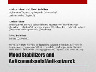 Mood Stabilizers and
Anticonvulsants(Anti-seizure):
Anticonvulsant and Mood Stabilizer
topiramate (Topamax) gabapentin (Neurontin)?
carbamazepine (Tegretol) ?
Anticonvulsant
lamotrigine (Lamictal)-delayed time to recurrence of mood episodes
phenytoin (Dilantin)? divalproex sodium (Depakote ER), valproate sodium
(Depacon), and valproic acid (Depakene)
Mood Stabilizer
lithium (Carbolith)?
Mood stabilizers effective in decreasing suicidal behaviors. Effective in
treating core symptoms of affective instability and impulsivity. Topamax
and Lamictal effective in treating aggression. Topamax also treats anxiety.
 