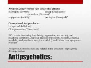 Antipsychotics:
Atypical Antipsychotics (less severe side effects)
olanzapine (Zyprexa) clozapine (clozaril)?
ziprasidone (Geodon)?
aripiprazole (Abilify) quetiapine (Seroquel)?
Conventional Antipsychotics
Haloperiodol (Haldol)
Chlorpromazine (Thorazine) ?
Effective in improving impulsivity, aggression, and anxiety, and
psychotic symptoms. Zyprexa reduces impulsivity, hostility, affective
instability and psychotic symptoms. Abilify and Haldol treat symptoms
of anger.
Antipsychotic medications are helpful in the treatment of psychotic
decompensation
 
