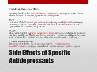 Side Effects of Specific
Antidepressants
Tricyclic antidepressant (TCA)
amitriptyline (Elavil) – suicidal thoughts, arrhythmias, lethargy, sedation, blurred
vision, dry eyes, dry mouth, hypotension, constipation
SSRI
sertraline (Zoloft)-neuroleptic malignant syndrome, suicidal thoughts, dizziness,
drowsiness, fatigue, headache, insomnia, diarrhea, dry mouth, nausea, sexual
dysfunction, increased sweating, tremor
MAOI
phenelzine (Nardil)- seizures, hypertensive crisis, dizziness, headache, arrhythmias,
diarrhea, weight gain Must avoid foods containing tyramine (aged cheese, beer, red
wine, sardines, liver, raisins, avocado, chocolate, meat tenderizer, and yogurt)
Atypical Antidepressants
bupropion (Wellbutrin) also a smoking deterrent- seizures, suicidal
thoughts/behaviors, agitation, headache, dry mouth, nausea, vomiting, tremor
 