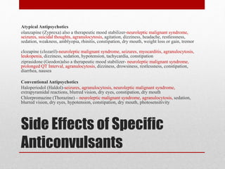 Side Effects of Specific
Anticonvulsants
Atypical Antipsychotics
olanzapine (Zyprexa) also a therapeutic mood stabilizer-neuroleptic malignant syndrome,
seizures, suicidal thoughts, agranulocytosis, agitation, dizziness, headache, restlessness,
sedation, weakness, amblyopia, rhinitis, constipation, dry mouth, weight loss or gain, tremor
clozapine (clozaril)-neuroleptic malignant syndrome, seizures, myocarditis, agranulocytosis,
leukopenia, dizziness, sedation, hypotension, tachycardia, constipation
ziprasidone (Geodon)also a therapeutic mood stabilizer- neuroleptic malignant syndrome,
prolonged QT Interval, agranulocytosis, dizziness, drowsiness, restlessness, constipation,
diarrhea, nausea
Conventional Antipsychotics
Haloperiodol (Haldol)-seizures, agranulocytosis, neuroleptic malignant syndrome,
extrapyramidal reactions, blurred vision, dry eyes, constipation, dry mouth
Chlorpromazine (Thorazine) – neuroleptic malignant syndrome, agranulocytosis, sedation,
blurred vision, dry eyes, hypotension, constipation, dry mouth, photosensitivity
 
