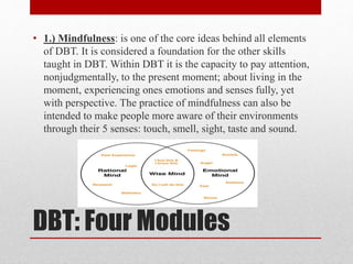 DBT: Four Modules
• 1.) Mindfulness: is one of the core ideas behind all elements
of DBT. It is considered a foundation for the other skills
taught in DBT. Within DBT it is the capacity to pay attention,
nonjudgmentally, to the present moment; about living in the
moment, experiencing ones emotions and senses fully, yet
with perspective. The practice of mindfulness can also be
intended to make people more aware of their environments
through their 5 senses: touch, smell, sight, taste and sound.
 