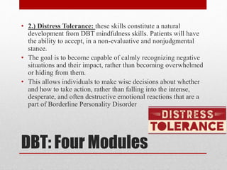 DBT: Four Modules
• 2.) Distress Tolerance: these skills constitute a natural
development from DBT mindfulness skills. Patients will have
the ability to accept, in a non-evaluative and nonjudgmental
stance.
• The goal is to become capable of calmly recognizing negative
situations and their impact, rather than becoming overwhelmed
or hiding from them.
• This allows individuals to make wise decisions about whether
and how to take action, rather than falling into the intense,
desperate, and often destructive emotional reactions that are a
part of Borderline Personality Disorder
 