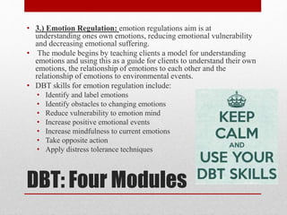 DBT: Four Modules
• 3.) Emotion Regulation: emotion regulations aim is at
understanding ones own emotions, reducing emotional vulnerability
and decreasing emotional suffering.
• The module begins by teaching clients a model for understanding
emotions and using this as a guide for clients to understand their own
emotions, the relationship of emotions to each other and the
relationship of emotions to environmental events.
• DBT skills for emotion regulation include:
• Identify and label emotions
• Identify obstacles to changing emotions
• Reduce vulnerability to emotion mind
• Increase positive emotional events
• Increase mindfulness to current emotions
• Take opposite action
• Apply distress tolerance techniques
 
