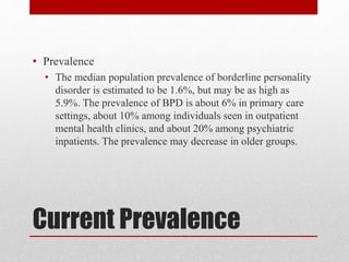 Current Prevalence
• Prevalence
• The median population prevalence of borderline personality
disorder is estimated to be 1.6%, but may be as high as
5.9%. The prevalence of BPD is about 6% in primary care
settings, about 10% among individuals seen in outpatient
mental health clinics, and about 20% among psychiatric
inpatients. The prevalence may decrease in older groups.
 