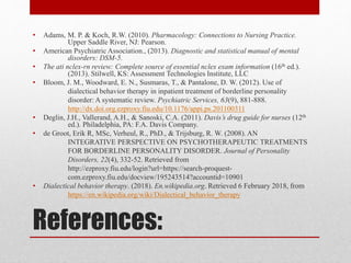 References:
• Adams, M. P. & Koch, R.W. (2010). Pharmacology: Connections to Nursing Practice.
Upper Saddle River, NJ: Pearson.
• American Psychiatric Association., (2013). Diagnostic and statistical manual of mental
disorders: DSM-5.
• The ati nclex-rn review: Complete source of essential nclex exam information (16th ed.).
(2013). Stilwell, KS: Assessment Technologies Institute, LLC
• Bloom, J. M., Woodward, E. N., Susmaras, T., & Pantalone, D. W. (2012). Use of
dialectical behavior therapy in inpatient treatment of borderline personality
disorder: A systematic review. Psychiatric Services, 63(9), 881-888.
http://dx.doi.org.ezproxy.fiu.edu/10.1176/appi.ps.201100311
• Deglin, J.H., Vallerand, A.H., & Sanoski, C.A. (2011). Davis’s drug guide for nurses (12th
ed.). Philadelphia, PA: F.A. Davis Company.
• de Groot, Erik R, MSc, Verheul, R., PhD., & Trijsburg, R. W. (2008). AN
INTEGRATIVE PERSPECTIVE ON PSYCHOTHERAPEUTIC TREATMENTS
FOR BORDERLINE PERSONALITY DISORDER. Journal of Personality
Disorders, 22(4), 332-52. Retrieved from
http://ezproxy.fiu.edu/login?url=https://search-proquest-
com.ezproxy.fiu.edu/docview/195243514?accountid=10901
• Dialectical behavior therapy. (2018). En.wikipedia.org. Retrieved 6 February 2018, from
https://en.wikipedia.org/wiki/Dialectical_behavior_therapy
 