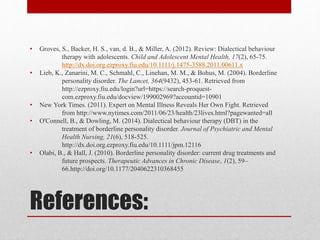 References:
• Groves, S., Backer, H. S., van, d. B., & Miller, A. (2012). Review: Dialectical behaviour
therapy with adolescents. Child and Adolescent Mental Health, 17(2), 65-75.
http://dx.doi.org.ezproxy.fiu.edu/10.1111/j.1475-3588.2011.00611.x
• Lieb, K., Zanarini, M. C., Schmahl, C., Linehan, M. M., & Bohus, M. (2004). Borderline
personality disorder. The Lancet, 364(9432), 453-61. Retrieved from
http://ezproxy.fiu.edu/login?url=https://search-proquest-
com.ezproxy.fiu.edu/docview/199002969?accountid=10901
• New York Times. (2011). Expert on Mental Illness Reveals Her Own Fight. Retrieved
from http://www.nytimes.com/2011/06/23/health/23lives.html?pagewanted=all
• O'Connell, B., & Dowling, M. (2014). Dialectical behaviour therapy (DBT) in the
treatment of borderline personality disorder. Journal of Psychiatric and Mental
Health Nursing, 21(6), 518-525.
http://dx.doi.org.ezproxy.fiu.edu/10.1111/jpm.12116
• Olabi, B., & Hall, J. (2010). Borderline personality disorder: current drug treatments and
future prospects. Therapeutic Advances in Chronic Disease, 1(2), 59–
66.http://doi.org/10.1177/2040622310368455
 