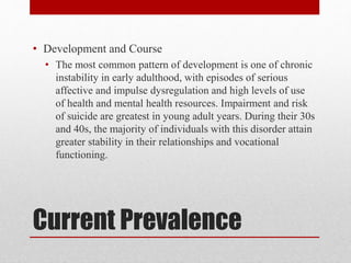Current Prevalence
• Development and Course
• The most common pattern of development is one of chronic
instability in early adulthood, with episodes of serious
affective and impulse dysregulation and high levels of use
of health and mental health resources. Impairment and risk
of suicide are greatest in young adult years. During their 30s
and 40s, the majority of individuals with this disorder attain
greater stability in their relationships and vocational
functioning.
 