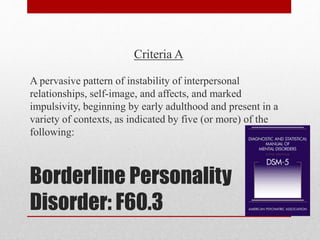 Borderline Personality
Disorder: F60.3
Criteria A
A pervasive pattern of instability of interpersonal
relationships, self-image, and affects, and marked
impulsivity, beginning by early adulthood and present in a
variety of contexts, as indicated by five (or more) of the
following:
 