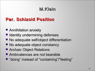 13
M.KleinM.Klein
Par. Schizoid PositionPar. Schizoid Position
 Annihilation anxietyAnnihilation anxiety
 Identity undermining defensesIdentity undermining defenses
 No adequate self/object differentiationNo adequate self/object differentiation
 No adequate object constancyNo adequate object constancy
 Archaic Object RelationsArchaic Object Relations
 Ambivalences are not bearableAmbivalences are not bearable
 ““doing” instead of “containing”/”feeling”doing” instead of “containing”/”feeling”
 
