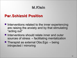 14
M.KleinM.Klein
Par.Schizoid PositionPar.Schizoid Position
 Interventions related to the inner experiencingInterventions related to the inner experiencing
are raising the anxiety and by that stimulatingare raising the anxiety and by that stimulating
“acting out”“acting out”
 Interventions should relate inner and outerInterventions should relate inner and outer
sources of stresssources of stress → facilitating mentalization→ facilitating mentalization
 Therapist as external Obs.Ego → beingTherapist as external Obs.Ego → being
introjected / mirroringintrojected / mirroring
 