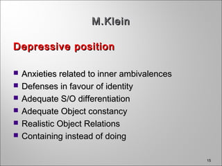 15
M.KleinM.Klein
Depressive positionDepressive position
 Anxieties related to inner ambivalencesAnxieties related to inner ambivalences
 Defenses in favour of identityDefenses in favour of identity
 Adequate S/O differentiationAdequate S/O differentiation
 Adequate Object constancyAdequate Object constancy
 Realistic Object RelationsRealistic Object Relations
 Containing instead of doingContaining instead of doing
 