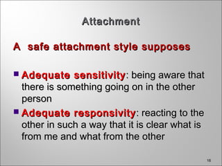 16
AttachmentAttachment
A safe attachment style supposesA safe attachment style supposes
 Adequate sensitivityAdequate sensitivity : being aware that: being aware that
there is something going on in the otherthere is something going on in the other
personperson
 Adequate responsivityAdequate responsivity : reacting to the: reacting to the
other in such a way that it is clear what isother in such a way that it is clear what is
from me and what from the otherfrom me and what from the other
 