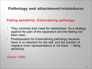 Failing sensitivity: Externalizing pathology
 They minimize their need for relatedness. As a strategy
against the pain of the separation and the feeling not
been seen.
 Predisposition for Externalizing pathology because
there is no attention for the self, and the solution of
negative inner representations is not there → faling
sensitivity
(Dozier 1999)
17
 