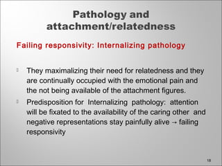 Failing responsivity: Internalizing pathology
 They maximalizing their need for relatedness and they
are continually occupied with the emotional pain and
the not being available of the attachment figures.
 Predisposition for Internalizing pathology: attention
will be fixated to the availability of the caring other and
negative representations stay painfully alive → failing
responsivity
18
 