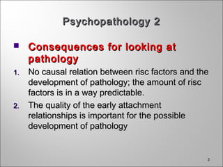 33
Psychopathology 2Psychopathology 2
 Consequences for looking atConsequences for looking at
pathologypathology
1.1. No causal relation between risc factors and theNo causal relation between risc factors and the
development of pathology; the amount of riscdevelopment of pathology; the amount of risc
factors is in a way predictable.factors is in a way predictable.
2.2. The quality of the early attachmentThe quality of the early attachment
relationships is important for the possiblerelationships is important for the possible
development of pathologydevelopment of pathology
 