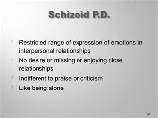  Restricted range of expression of emotions in
interpersonal relationships
 No desire or missing or enjoying close
relationships
 Indifferent to praise or criticism
 Like being alone
40
 