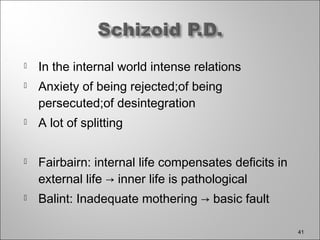 In the internal world intense relations
 Anxiety of being rejected;of being
persecuted;of desintegration
 A lot of splitting
 Fairbairn: internal life compensates deficits in
external life → inner life is pathological
 Balint: Inadequate mothering → basic fault
41
 