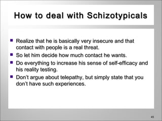 45
How to deal with SchizotypicalsHow to deal with Schizotypicals
 Realize that he is basically very insecure and thatRealize that he is basically very insecure and that
contact with people is a real threat.contact with people is a real threat.
 So let him decide how much contact he wants.So let him decide how much contact he wants.
 Do everything to increase his sense of self-efficacy andDo everything to increase his sense of self-efficacy and
his reality testing.his reality testing.
 Don’t argue about telepathy, but simply state that youDon’t argue about telepathy, but simply state that you
don’t have such experiences.don’t have such experiences.
 