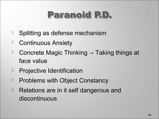  Splitting as defense mechanism
 Continuous Anxiety
 Concrete Magic Thinking → Taking things at
face value
 Projective Identification
 Problems with Object Constancy
 Relations are in it self dangerous and
discontinuous
48
 