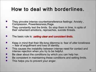 55
How to deal with borderlines.How to deal with borderlines.
 They provoke intense countertransference feelings: Anxiety ,They provoke intense countertransference feelings: Anxiety ,
Compassion, Powerlessness,Rage.Compassion, Powerlessness,Rage.
 They constantly test the limits. So stop them in time, in spite ofThey constantly test the limits. So stop them in time, in spite of
their vehement emotions, reproaches, suicide threats.their vehement emotions, reproaches, suicide threats.
 The basic rule is:The basic rule is: setting clear and consistent limits.setting clear and consistent limits.
 Keep in mind that their life-long dilemma is: fear of utter lonelinessKeep in mind that their life-long dilemma is: fear of utter loneliness
↔ fear of engulfment and loss of identity.↔ fear of engulfment and loss of identity.
 This causes the instability between intense need for contact andThis causes the instability between intense need for contact and
intense rejection when you try to be helpful.intense rejection when you try to be helpful.
 Be clear about the conditions by which you can help her.Be clear about the conditions by which you can help her.
 Be consistent in maintaining these conditions and setting limits.Be consistent in maintaining these conditions and setting limits.
 This helps you to prevent your anger.This helps you to prevent your anger.
 