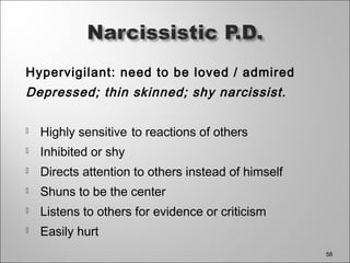 Hypervigilant: need to be loved / admired
Depressed; thin skinned; shy narcissist.
 Highly sensitive to reactions of others
 Inhibited or shy
 Directs attention to others instead of himself
 Shuns to be the center
 Listens to others for evidence or criticism
 Easily hurt
58
 