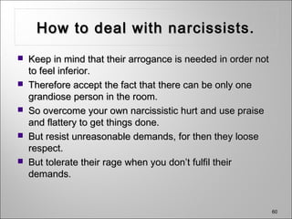 60
How to deal with narcissists.How to deal with narcissists.
 Keep in mind that their arrogance is needed in order notKeep in mind that their arrogance is needed in order not
to feel inferior.to feel inferior.
 Therefore accept the fact that there can be only oneTherefore accept the fact that there can be only one
grandiose person in the room.grandiose person in the room.
 So overcome your own narcissistic hurt and use praiseSo overcome your own narcissistic hurt and use praise
and flattery to get things done.and flattery to get things done.
 But resist unreasonable demands, for then they looseBut resist unreasonable demands, for then they loose
respect.respect.
 But tolerate their rage when you don’t fulfil theirBut tolerate their rage when you don’t fulfil their
demands.demands.
 