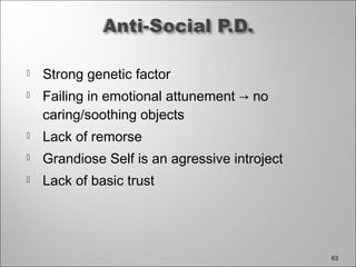  Strong genetic factor
 Failing in emotional attunement → no
caring/soothing objects
 Lack of remorse
 Grandiose Self is an agressive introject
 Lack of basic trust
63
 