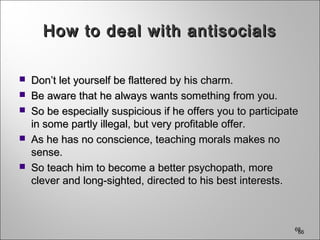 666666
How to deal with antisocialsHow to deal with antisocials
 Don’t let yourself be flattered by his charm.Don’t let yourself be flattered by his charm.
 Be aware that he always wants something from you.Be aware that he always wants something from you.
 So be especially suspicious if he offers you to participateSo be especially suspicious if he offers you to participate
in some partly illegal, but very profitable offer.in some partly illegal, but very profitable offer.
 As he has no conscience, teaching morals makes noAs he has no conscience, teaching morals makes no
sense.sense.
 So teach him to become a better psychopath, moreSo teach him to become a better psychopath, more
clever and long-sighted, directed to his best interests.clever and long-sighted, directed to his best interests.
 
