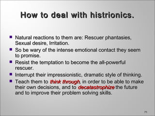 71
How to deal with histrionics.How to deal with histrionics.
 Natural reactions to them are: Rescuer phantasies,Natural reactions to them are: Rescuer phantasies,
Sexual desire, Irritation.Sexual desire, Irritation.
 So be wary of the intense emotional contact they seemSo be wary of the intense emotional contact they seem
to promise.to promise.
 Resist the temptation to become the all-powerfulResist the temptation to become the all-powerful
rescuer.rescuer.
 Interrupt their impressionistic, dramatic style of thinking.Interrupt their impressionistic, dramatic style of thinking.
 Teach them toTeach them to think throughthink through,, in order to be able to makein order to be able to make
their own decisions, and totheir own decisions, and to decatastrophizedecatastrophize the futurethe future
and to improve their problem solving skills.and to improve their problem solving skills.
 