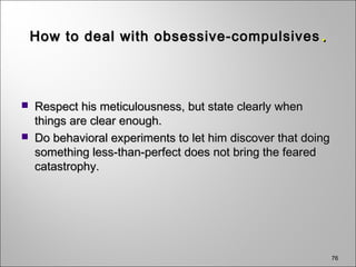 76
How to deal with obsessive-compulsivesHow to deal with obsessive-compulsives ..
 Respect his meticulousness, but state clearly whenRespect his meticulousness, but state clearly when
things are clear enough.things are clear enough.
 Do behavioral experiments to let him discover that doingDo behavioral experiments to let him discover that doing
something less-than-perfect does not bring the fearedsomething less-than-perfect does not bring the feared
catastrophy.catastrophy.
 