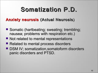 92
Somatization P.D.Somatization P.D.
Anxiety neurosisAnxiety neurosis (Actual Neurosis(Actual Neurosis))
 Somatic (hartbeating; sweating; trembling;Somatic (hartbeating; sweating; trembling;
nausea; problems with respiration etc.)nausea; problems with respiration etc.)
 Not related to mental representationsNot related to mental representations
 Related to mental process disordersRelated to mental process disorders
 DSM IV; somatization,somatoform disordersDSM IV; somatization,somatoform disorders
panic disorders and PTSD.panic disorders and PTSD.
 