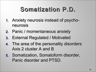 94
Somatization P.D.Somatization P.D.
1.1. Anxiety neurosis instead of psycho-Anxiety neurosis instead of psycho-
neurosisneurosis
2.2. Panic / momentaneous anxietyPanic / momentaneous anxiety
3.3. External Regulated / MotivatedExternal Regulated / Motivated
4.4. The area of the personality disordersThe area of the personality disorders
Axis 2 cluster A and BAxis 2 cluster A and B
5.5. Somatization, Somatoform disorder,Somatization, Somatoform disorder,
Panic disorder and PTSD.Panic disorder and PTSD.
 