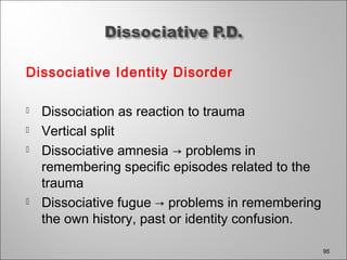 Dissociative Identity Disorder
 Dissociation as reaction to trauma
 Vertical split
 Dissociative amnesia → problems in
remembering specific episodes related to the
trauma
 Dissociative fugue → problems in remembering
the own history, past or identity confusion.
95
 