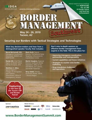 Attend need-to-know briefings
                                                                                               from NORTHCOM,
                                                                                                      ICE, US CBP,
                     presents a training conference:                                            US Border Patrol,
                                                                                                    and local law
                                                                                                    enforcement!




                      May 24 - 26, 2010
                      Tucson, AZ

Securing our Borders with Tactical Strategies and Technologies

 Meet key decision-makers and hear from a                   Don’t miss in-depth sessions on
 distinguished speaker faculty that includes:               effective border management from
                                                            experts in the field. This is the place for:
 Bernd McConnell, SES,        Mark Kraft, Deputy
 Interagency Coordination     Director, The National Gang
 Directorate, NORAD and       Targeting, Enforcement &
                                                            •   Improving interagency coordination,
 NORTHCOM                     Coordination Center               partnerships and interoperability
                                                            •   Current capabilities and future initiatives
 Randy Hill, Chief Patrol     Martin Vaughan, Regional
 Agent, US Border Patrol,     Director, Southwest Border    •   Strategies to counter cross border
 Del Rio TX Sector, DHS       Operations, Office of Air         trafficking
                              and Marine, US Customs        •   Drug interdiction challenges
 Matthew C. Allen,            and Border Protection
 Special Agent in                                               and operations
 Charge, US Immigration       Terry Azbill, Director,
 and Customs                  Southwest Border, HIDTA
 Enforcement, Office of       - Arizona Region
 Investigations, Arizona




      Featuring
     a site tour by
    the Tucson CBP
      and Border
         Patrol!



Sponsor:                    Media Partners:




www.BorderManagementSummit.com
 