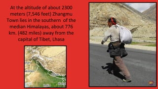 At the altitude of about 2300
meters (7,546 feet) Zhangmu
Town lies in the southern of the
median Himalayas, about 776
km. (482 miles) away from the
capital of Tibet, Lhasa
 